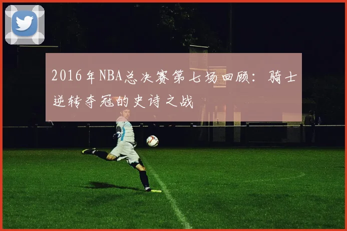 2016年NBA总决赛第七场回顾:骑士逆转夺冠的史诗之战