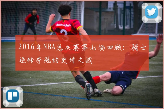 2016年NBA总决赛第七场回顾:骑士逆转夺冠的史诗之战