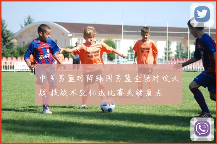 中国男篮对阵韩国男篮全场对攻大战 技战术变化成比赛关键看点