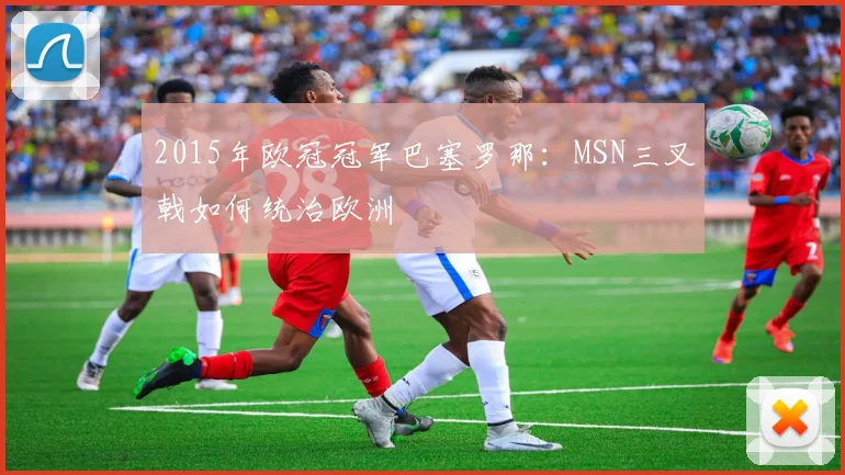 2015年欧冠冠军巴塞罗那：MSN三叉戟如何统治欧洲