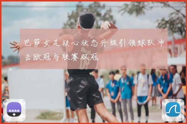 巴萨女足核心状态升级引领球队冲击欧冠与联赛双冠