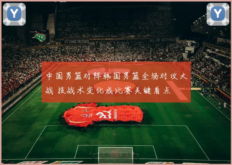 中国男篮对阵韩国男篮全场对攻大战 技战术变化成比赛关键看点
