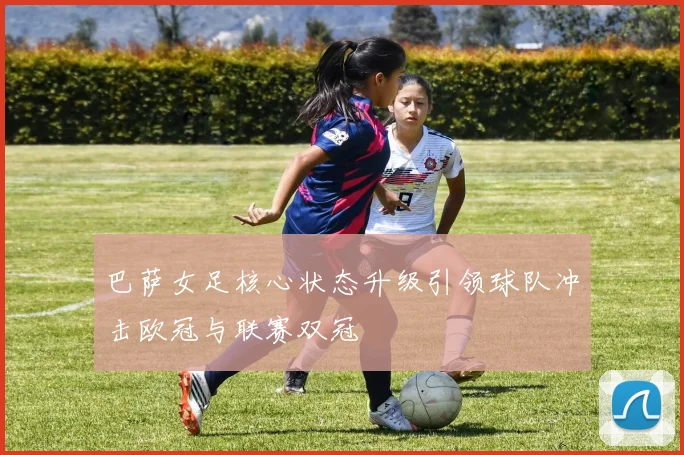 巴萨女足核心状态升级引领球队冲击欧冠与联赛双冠