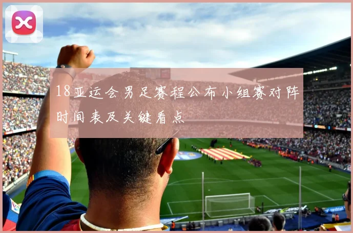 18亚运会男足赛程公布小组赛对阵时间表及关键看点