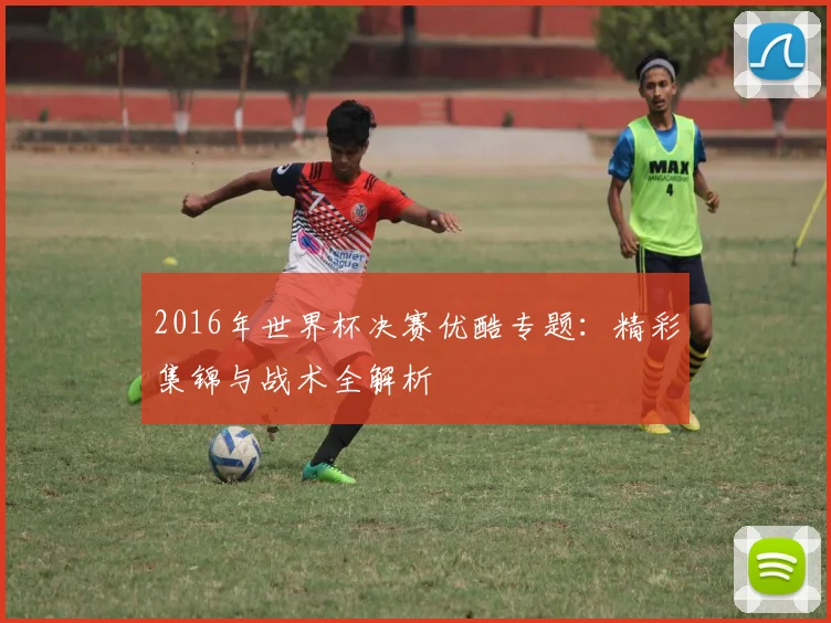 2016年世界杯决赛优酷专题：精彩集锦与战术全解析